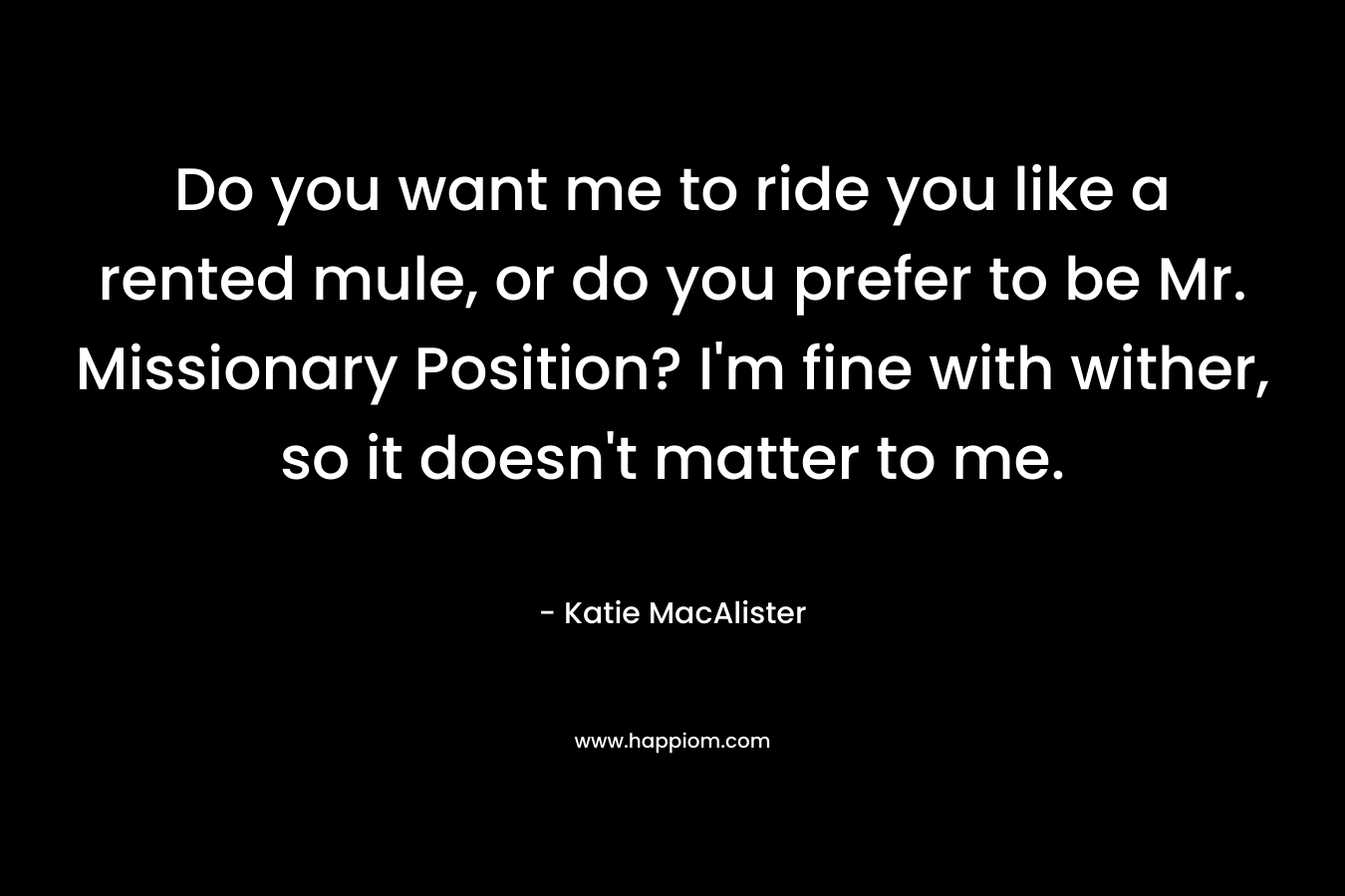 Do you want me to ride you like a rented mule, or do you prefer to be Mr. Missionary Position? I’m fine with wither, so it doesn’t matter to me. – Katie MacAlister