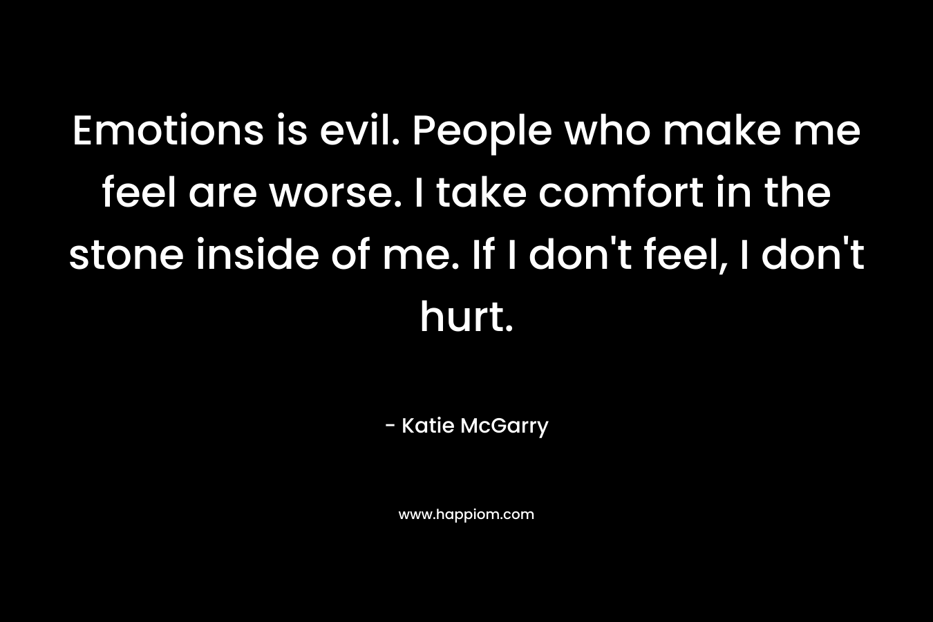 Emotions is evil. People who make me feel are worse. I take comfort in the stone inside of me. If I don’t feel, I don’t hurt. – Katie McGarry