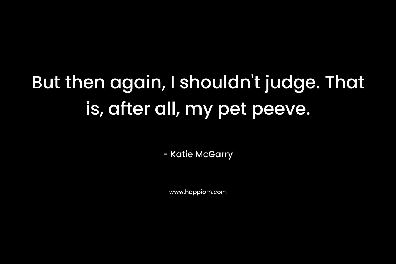 But then again, I shouldn’t judge. That is, after all, my pet peeve. – Katie McGarry
