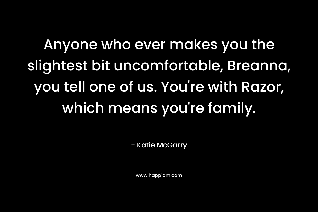 Anyone who ever makes you the slightest bit uncomfortable, Breanna, you tell one of us. You’re with Razor, which means you’re family. – Katie McGarry