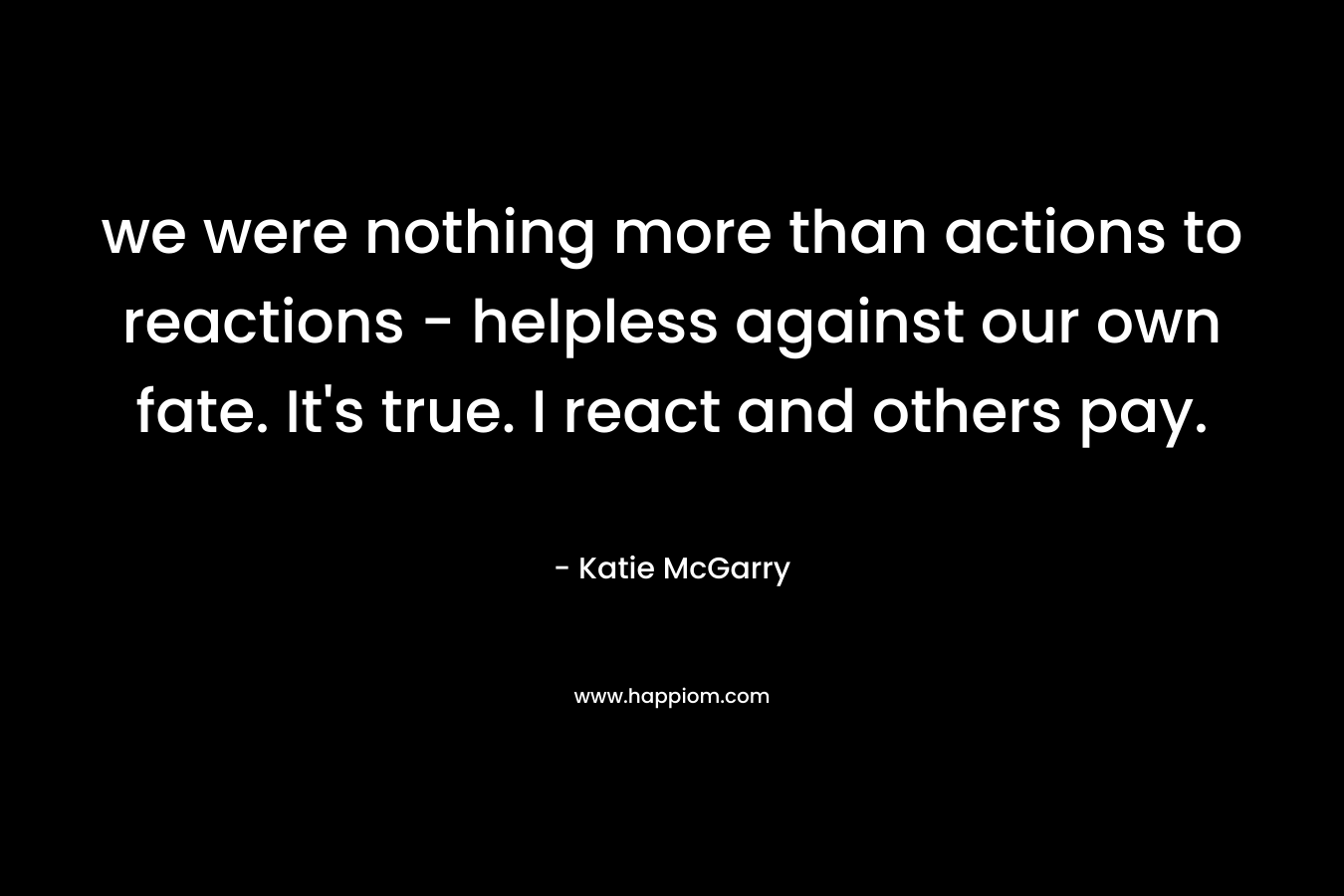 we were nothing more than actions to reactions - helpless against our own fate. It's true. I react and others pay.