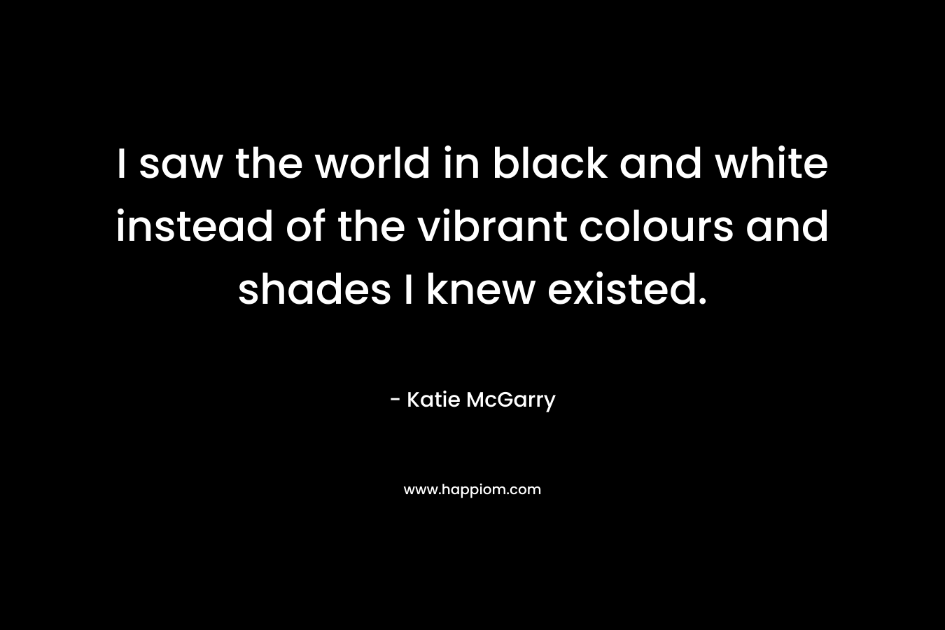 I saw the world in black and white instead of the vibrant colours and shades I knew existed. – Katie McGarry