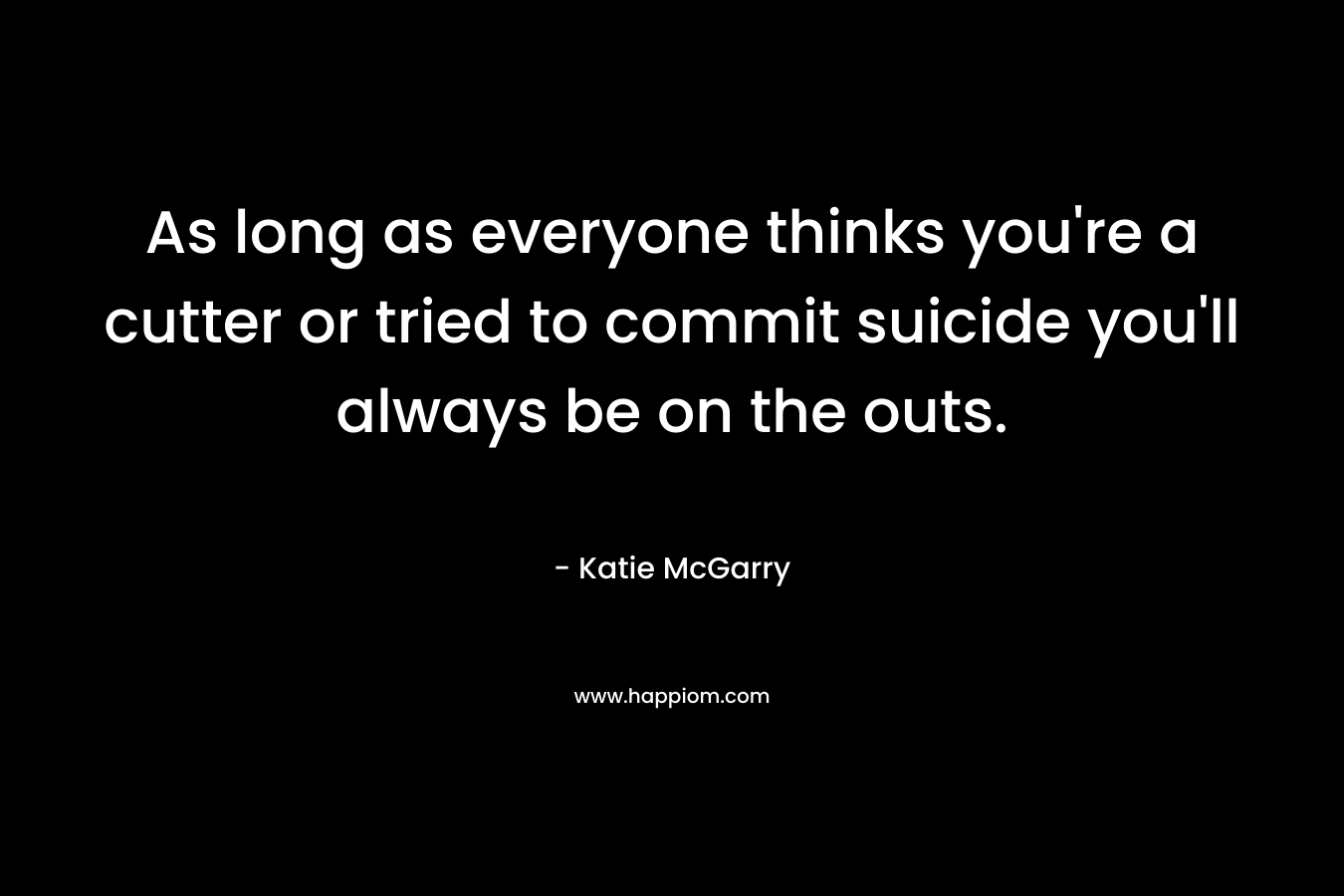 As long as everyone thinks you’re a cutter or tried to commit suicide you’ll always be on the outs. – Katie McGarry