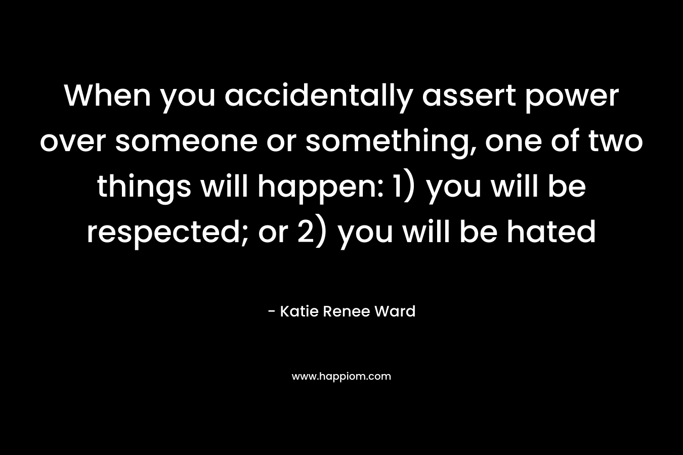 When you accidentally assert power over someone or something, one of two things will happen: 1) you will be respected; or 2) you will be hated – Katie Renee Ward