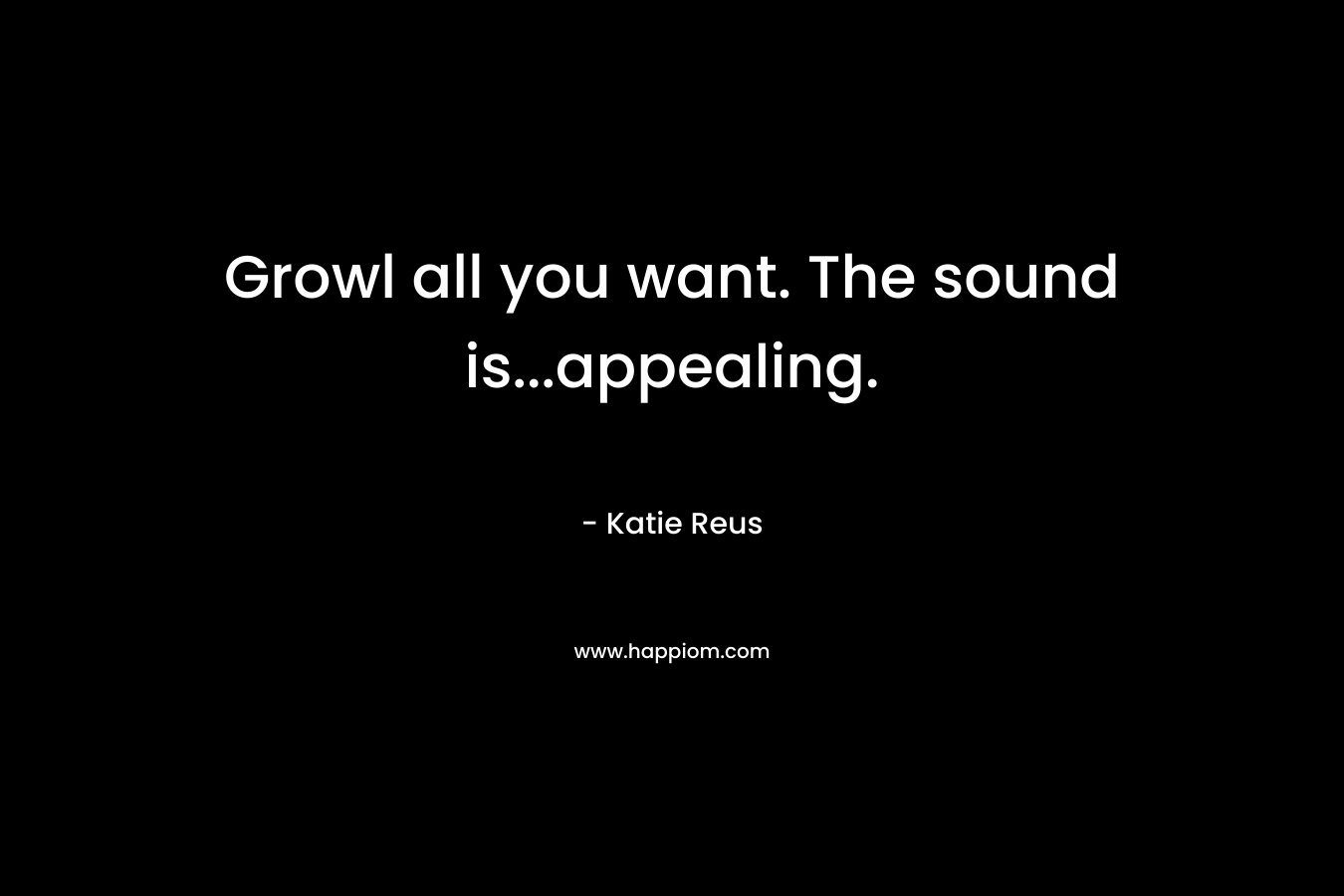 Growl all you want. The sound is...appealing.