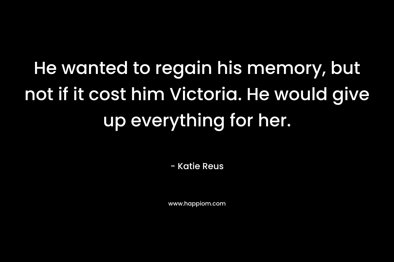 He wanted to regain his memory, but not if it cost him Victoria. He would give up everything for her. – Katie Reus