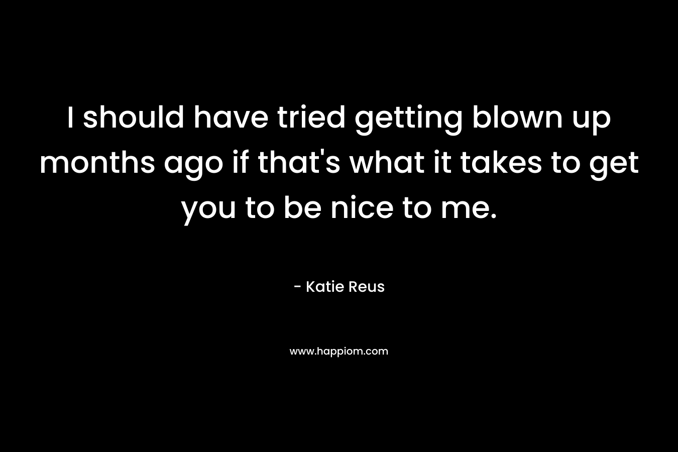I should have tried getting blown up months ago if that’s what it takes to get you to be nice to me. – Katie Reus