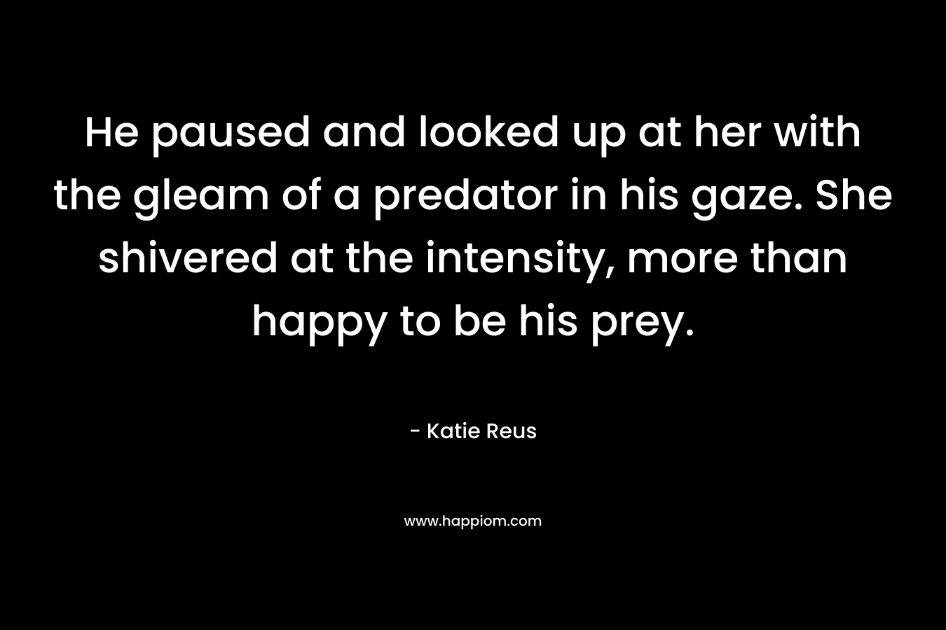 He paused and looked up at her with the gleam of a predator in his gaze. She shivered at the intensity, more than happy to be his prey. – Katie Reus