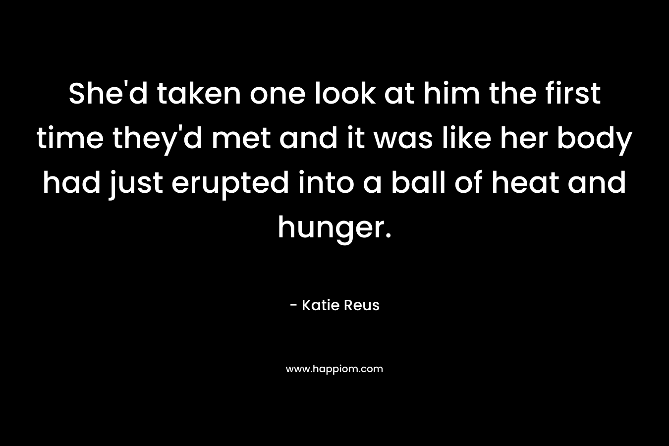 She’d taken one look at him the first time they’d met and it was like her body had just erupted into a ball of heat and hunger. – Katie Reus