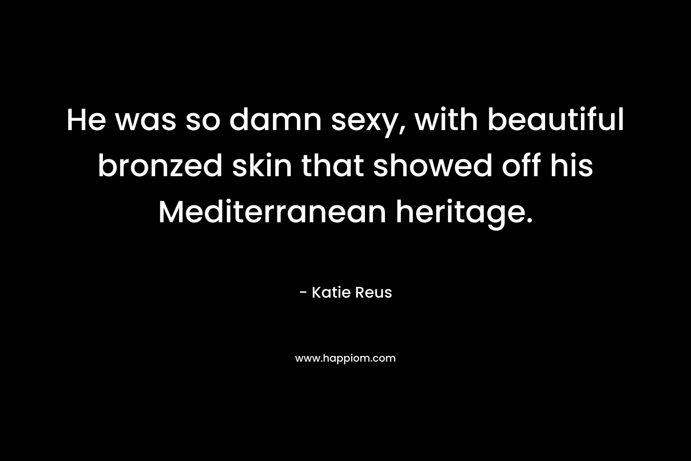 He was so damn sexy, with beautiful bronzed skin that showed off his Mediterranean heritage. – Katie Reus