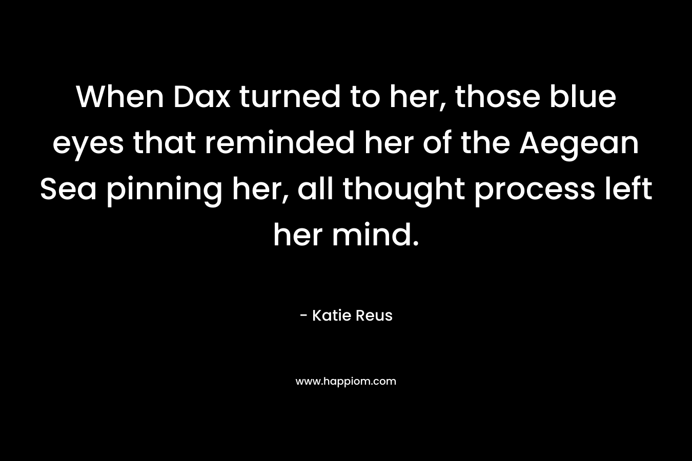 When Dax turned to her, those blue eyes that reminded her of the Aegean Sea pinning her, all thought process left her mind. – Katie Reus