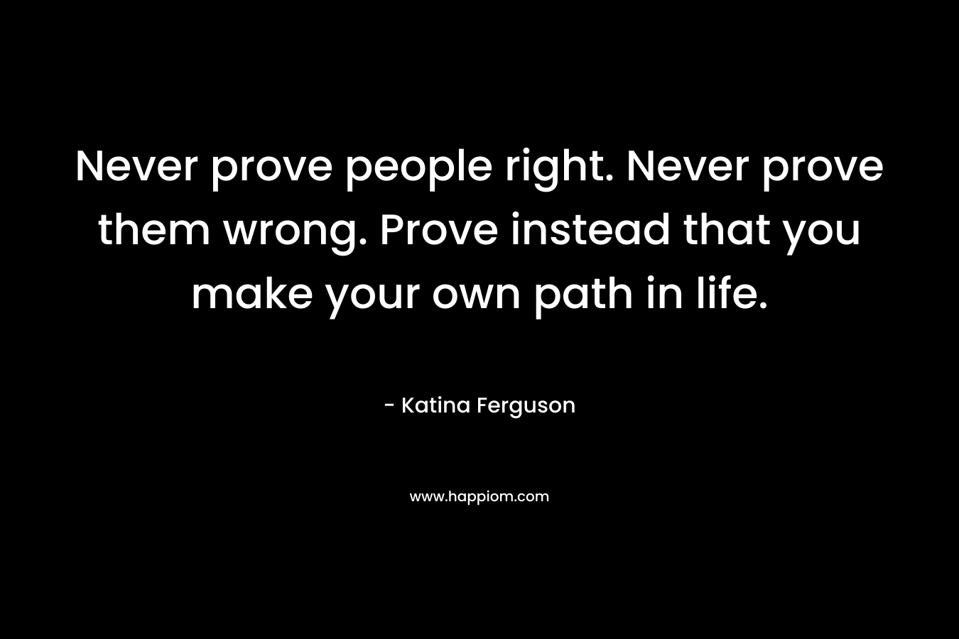 Never prove people right. Never prove them wrong. Prove instead that you make your own path in life.
