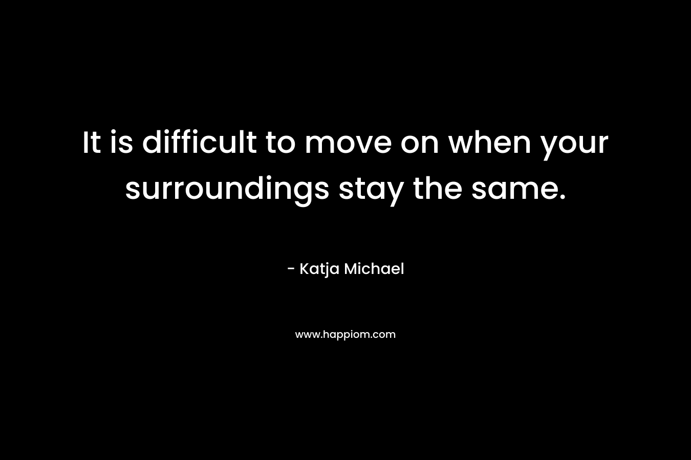 It is difficult to move on when your surroundings stay the same. – Katja Michael