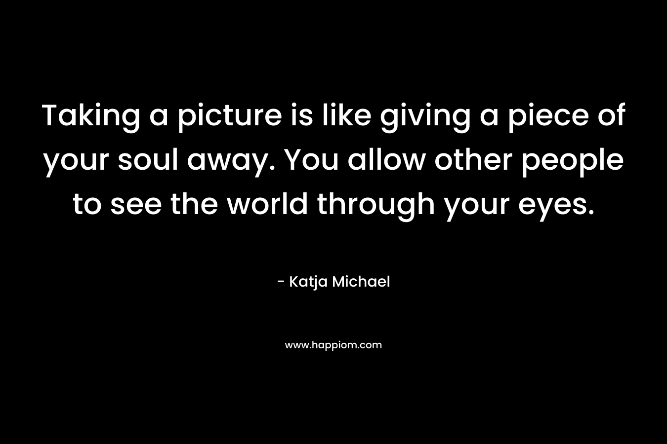 Taking a picture is like giving a piece of your soul away. You allow other people to see the world through your eyes.