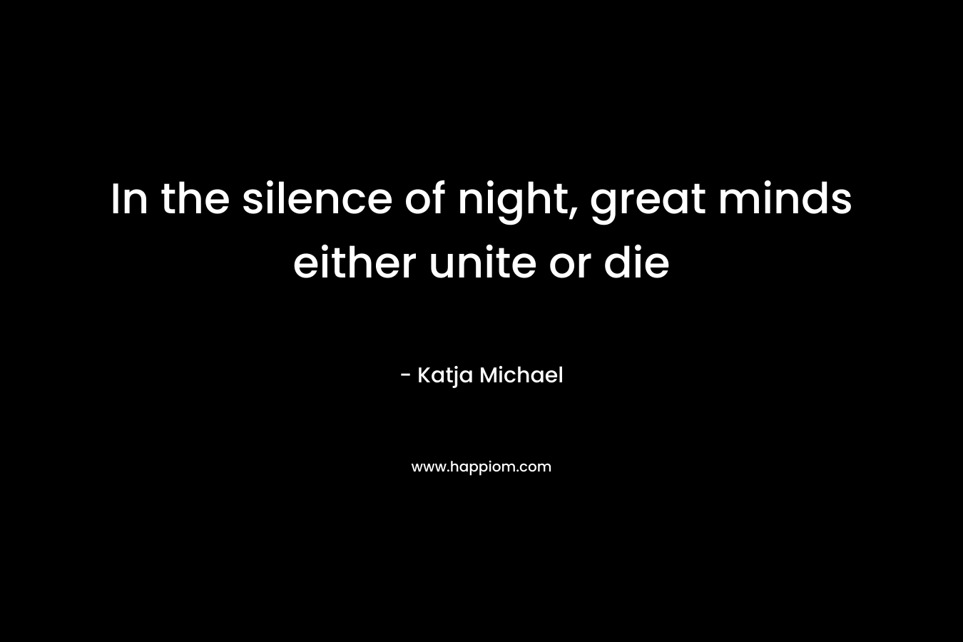 In the silence of night, great minds either unite or die – Katja Michael