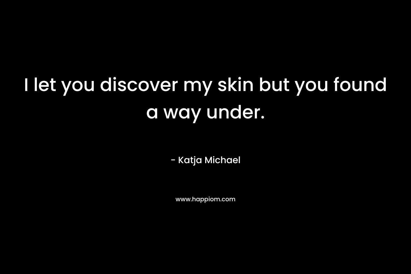 I let you discover my skin but you found a way under. – Katja Michael