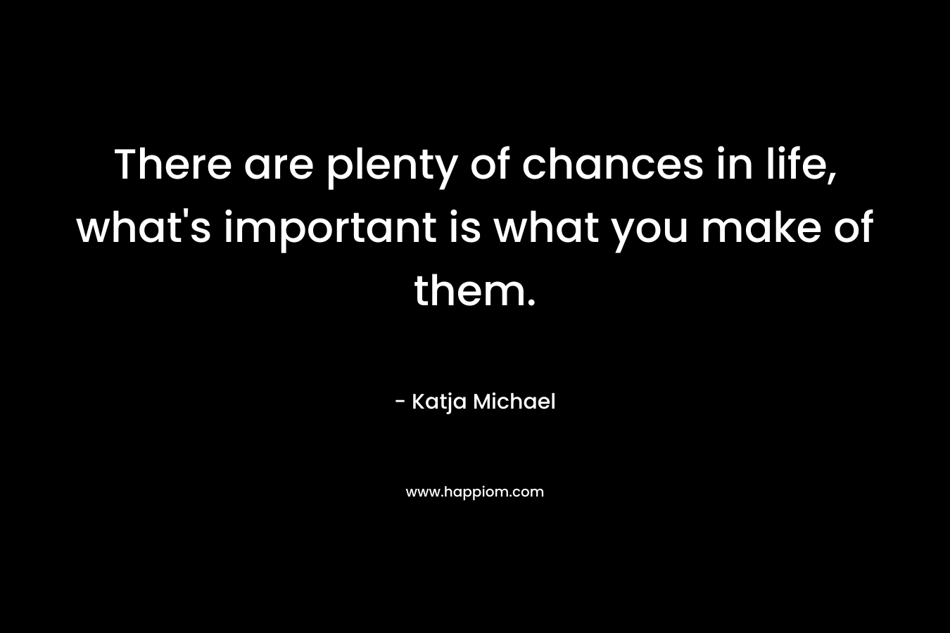 There are plenty of chances in life, what’s important is what you make of them. – Katja Michael