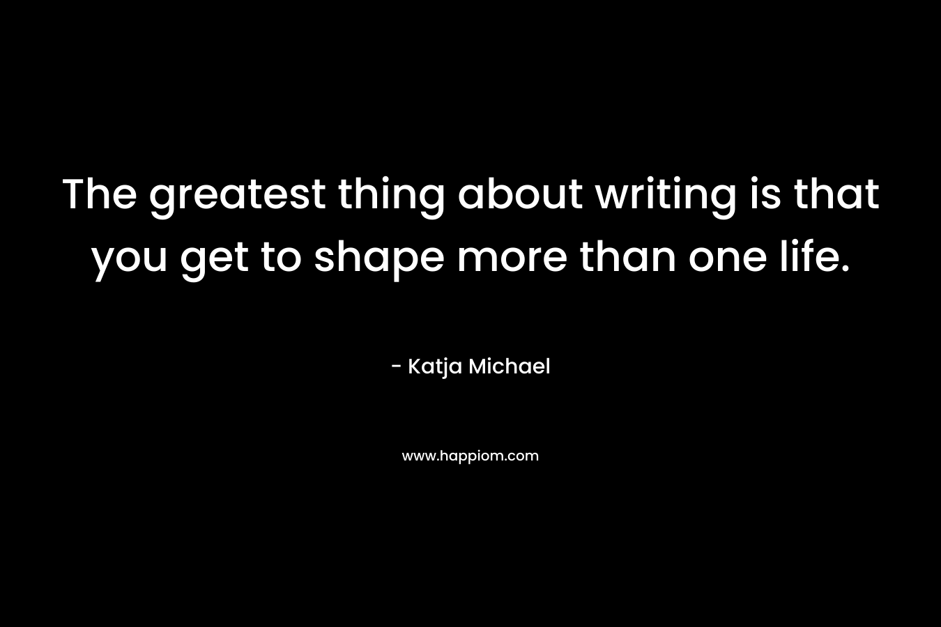 The greatest thing about writing is that you get to shape more than one life. – Katja Michael