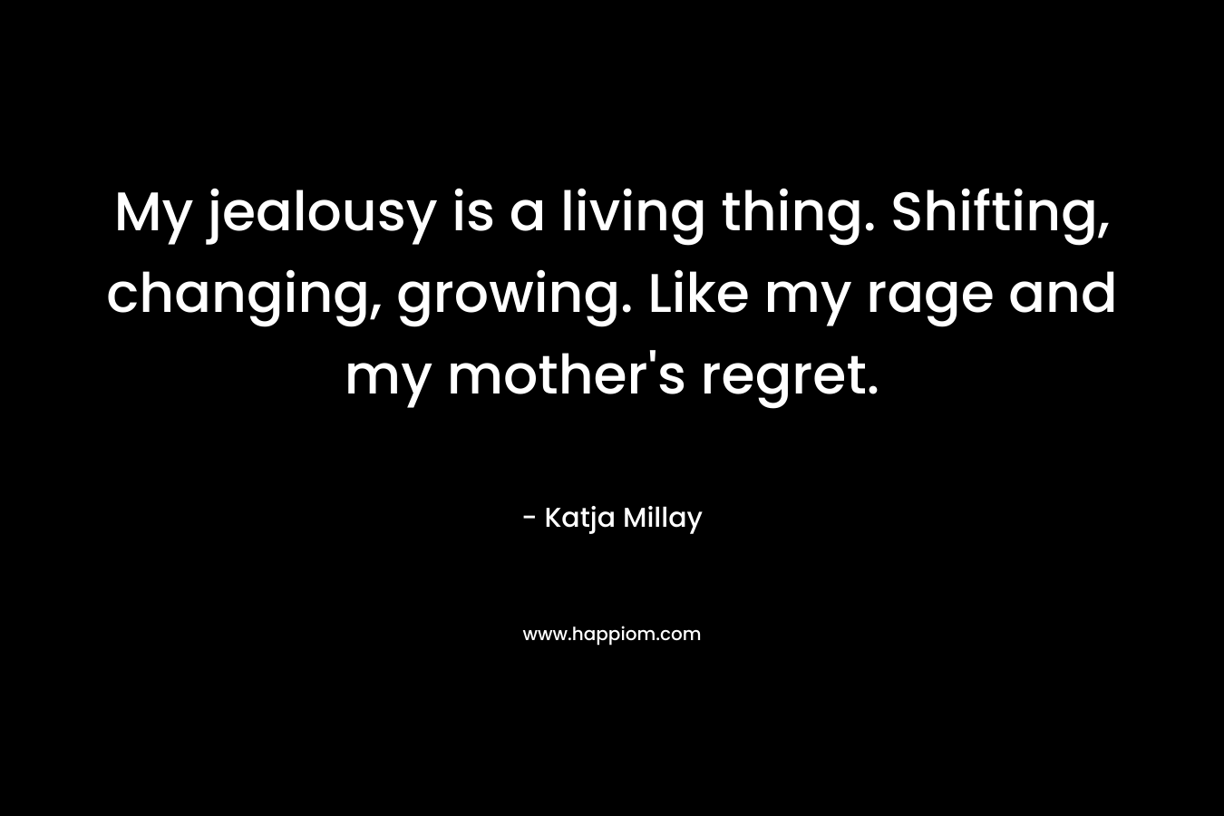 My jealousy is a living thing. Shifting, changing, growing. Like my rage and my mother’s regret. – Katja Millay