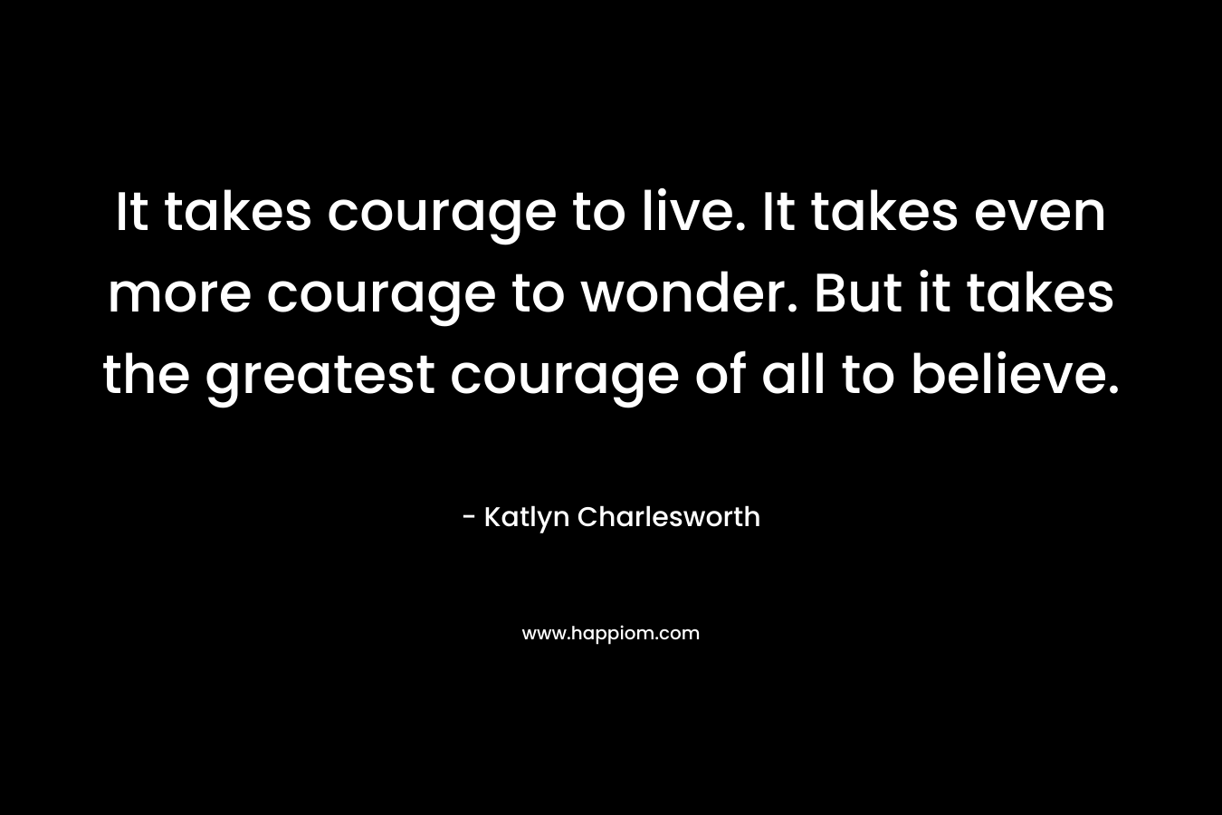 It takes courage to live. It takes even more courage to wonder. But it takes the greatest courage of all to believe.