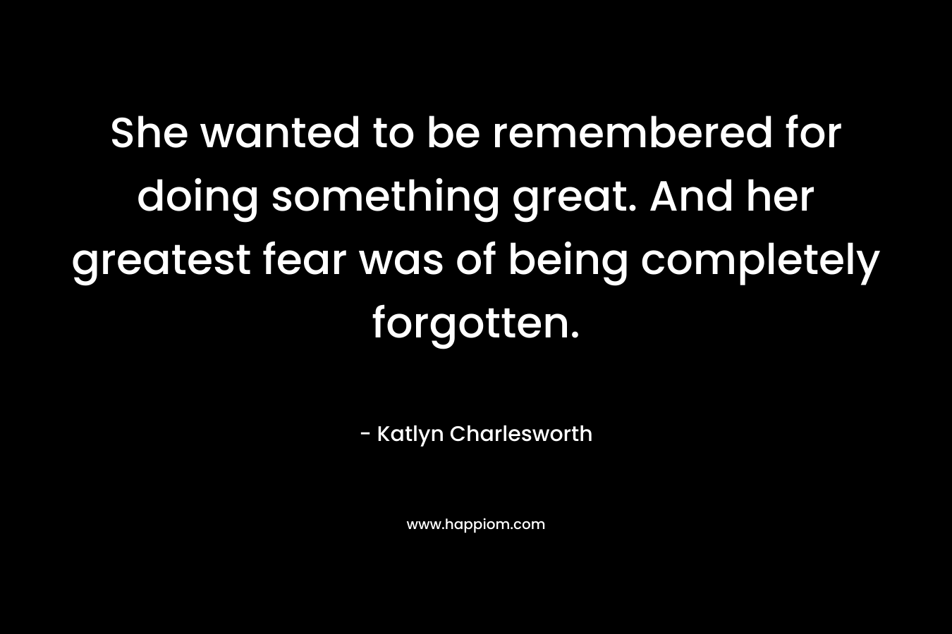 She wanted to be remembered for doing something great. And her greatest fear was of being completely forgotten.