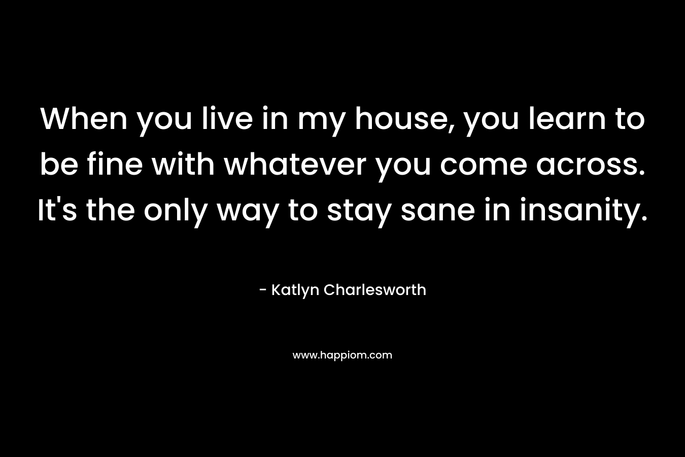 When you live in my house, you learn to be fine with whatever you come across. It’s the only way to stay sane in insanity. – Katlyn Charlesworth