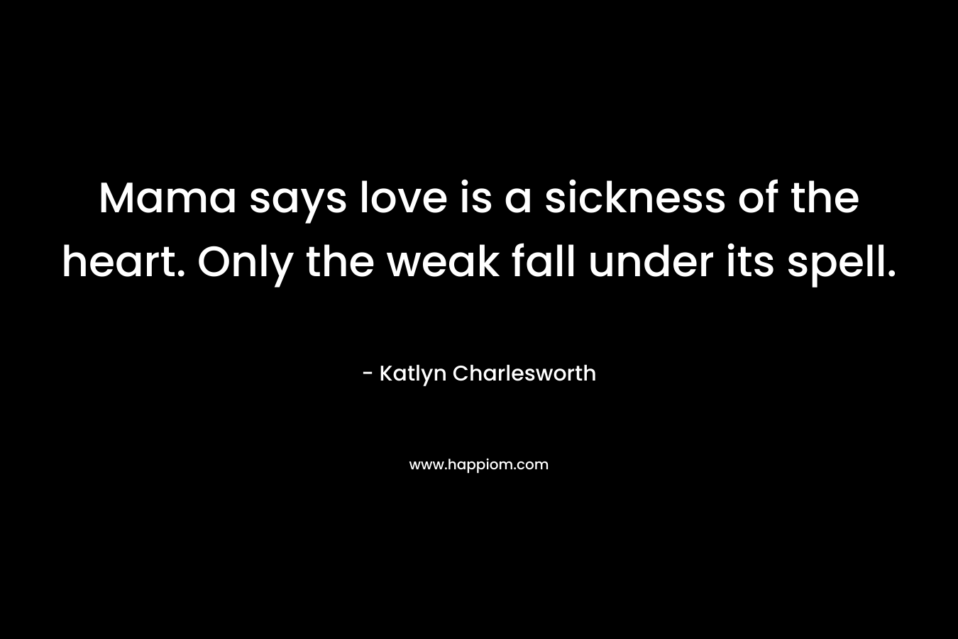 Mama says love is a sickness of the heart. Only the weak fall under its spell. – Katlyn Charlesworth