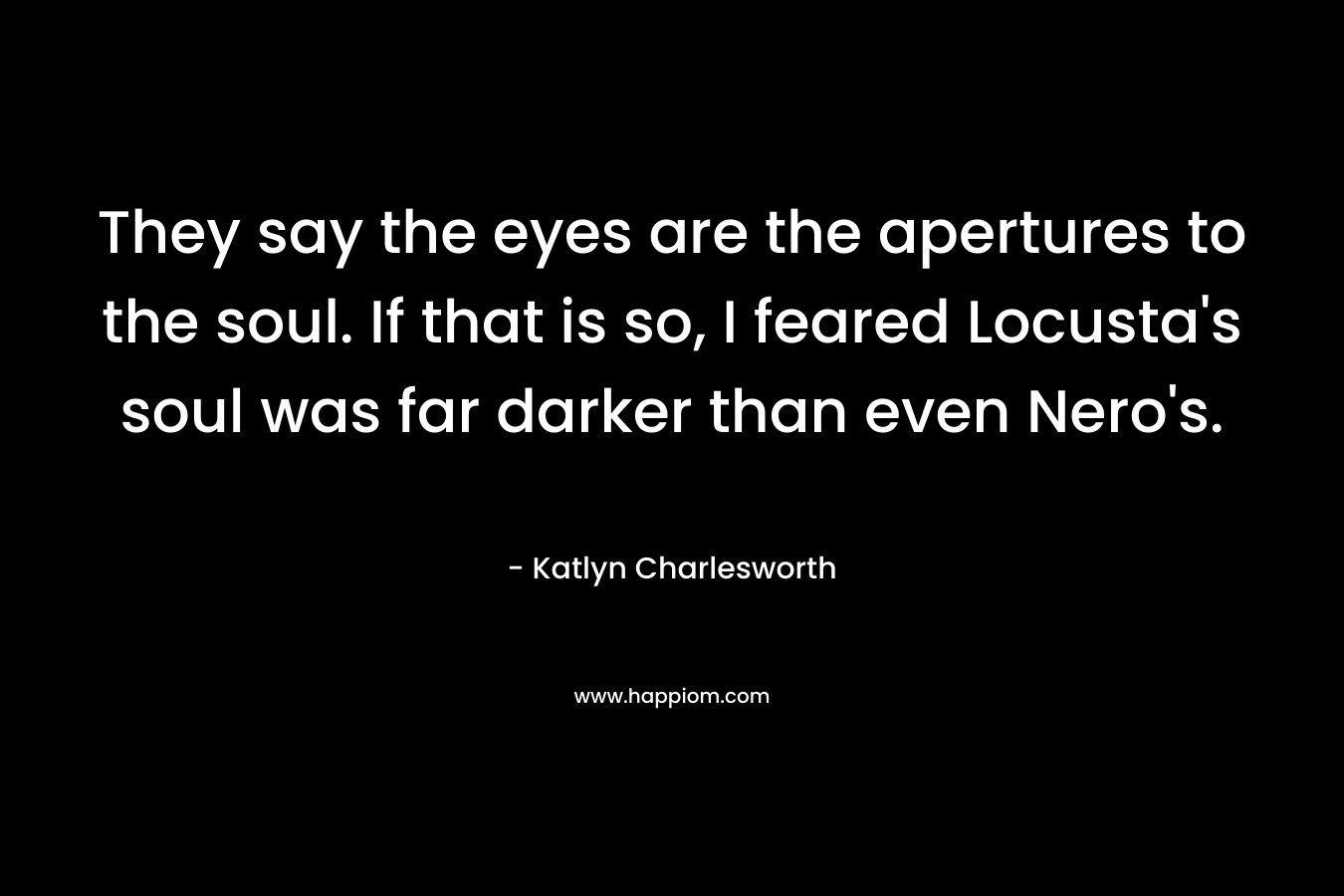 They say the eyes are the apertures to the soul. If that is so, I feared Locusta’s soul was far darker than even Nero’s. – Katlyn Charlesworth
