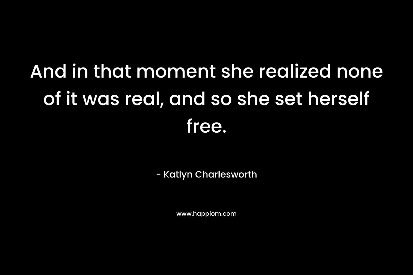 And in that moment she realized none of it was real, and so she set herself free.