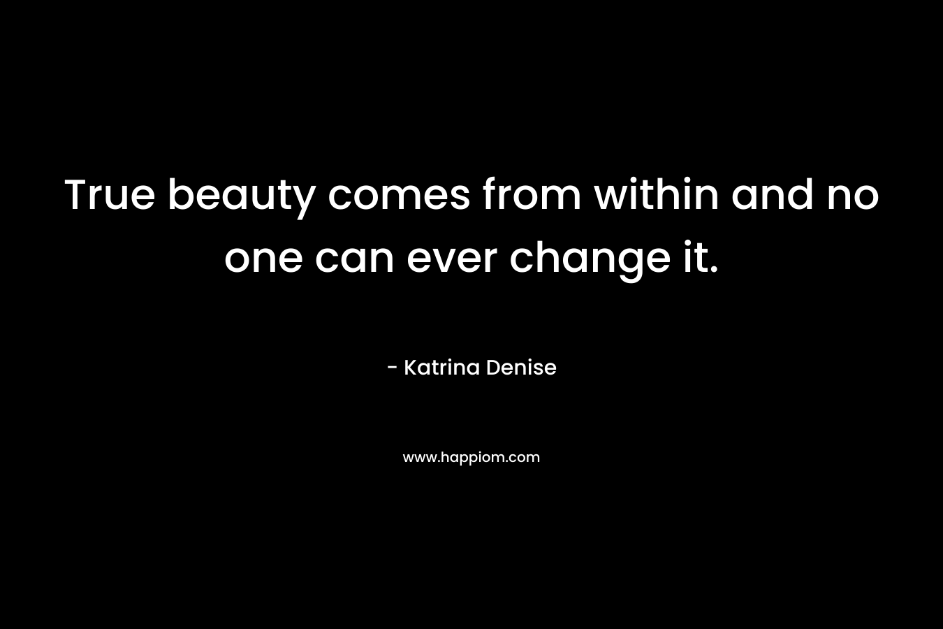 True beauty comes from within and no one can ever change it. – Katrina Denise