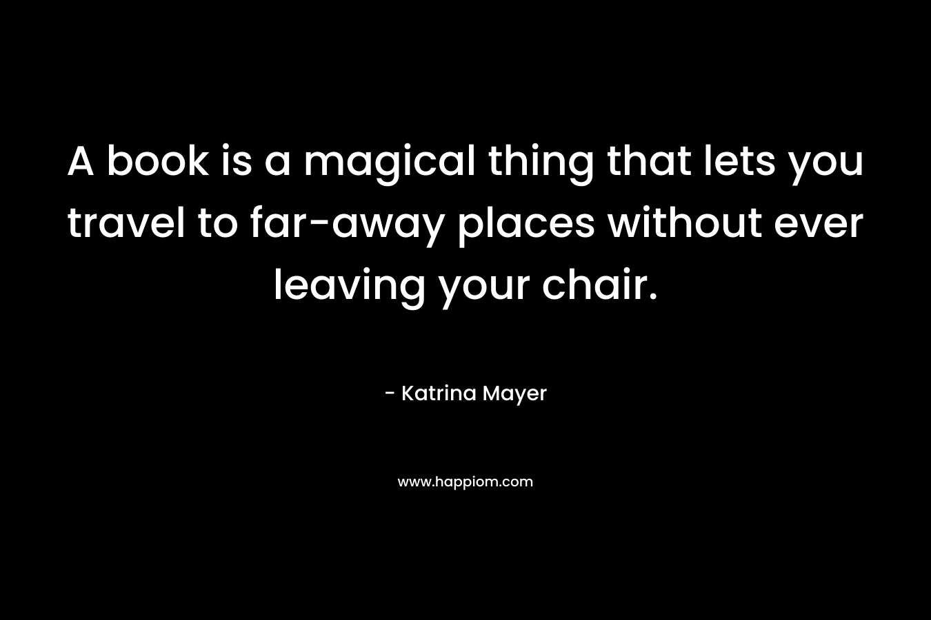 A book is a magical thing that lets you travel to far-away places without ever leaving your chair. – Katrina Mayer