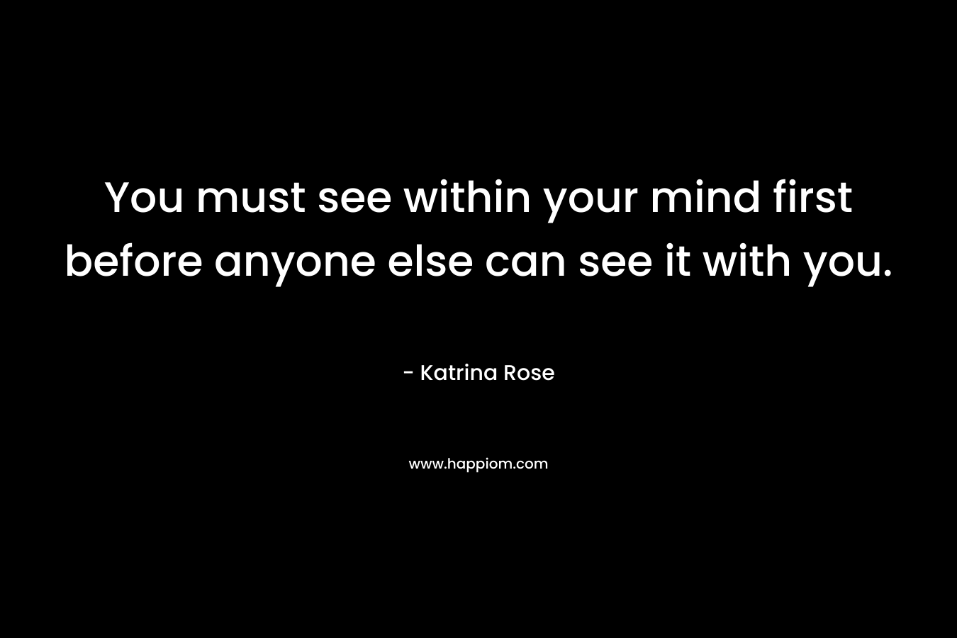 You must see within your mind first before anyone else can see it with you.