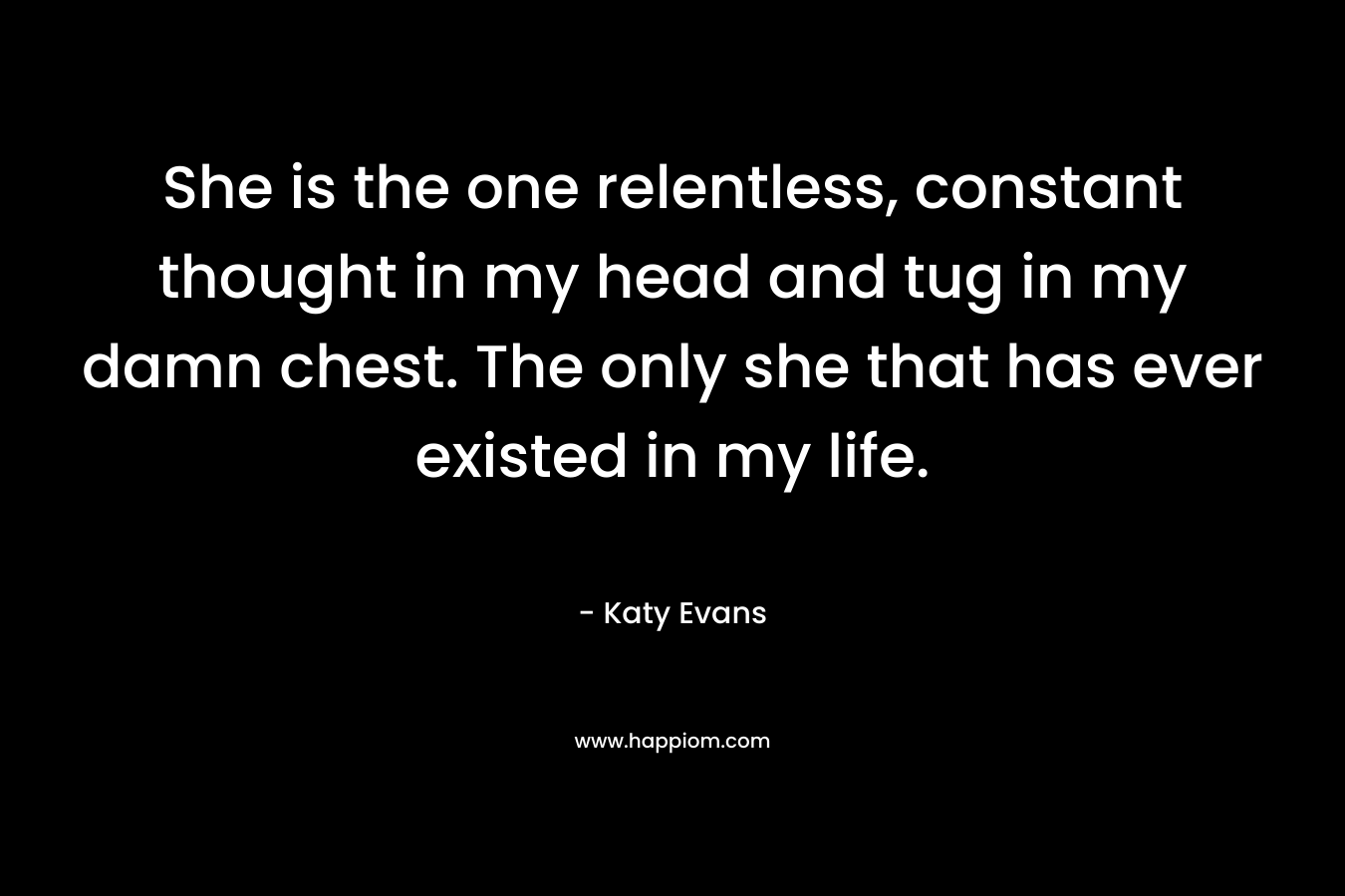 She is the one relentless, constant thought in my head and tug in my damn chest. The only she that has ever existed in my life. – Katy Evans