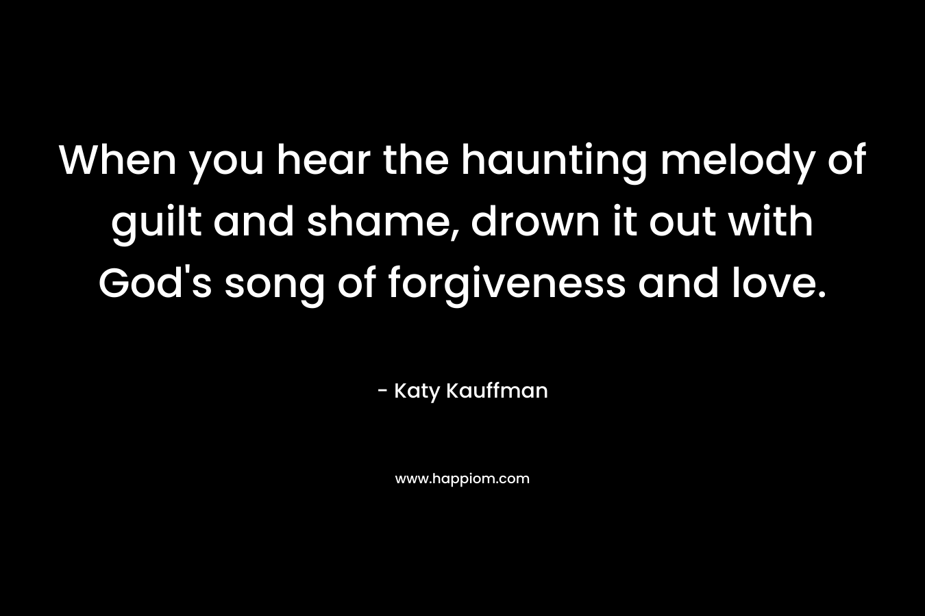 When you hear the haunting melody of guilt and shame, drown it out with God’s song of forgiveness and love. – Katy Kauffman