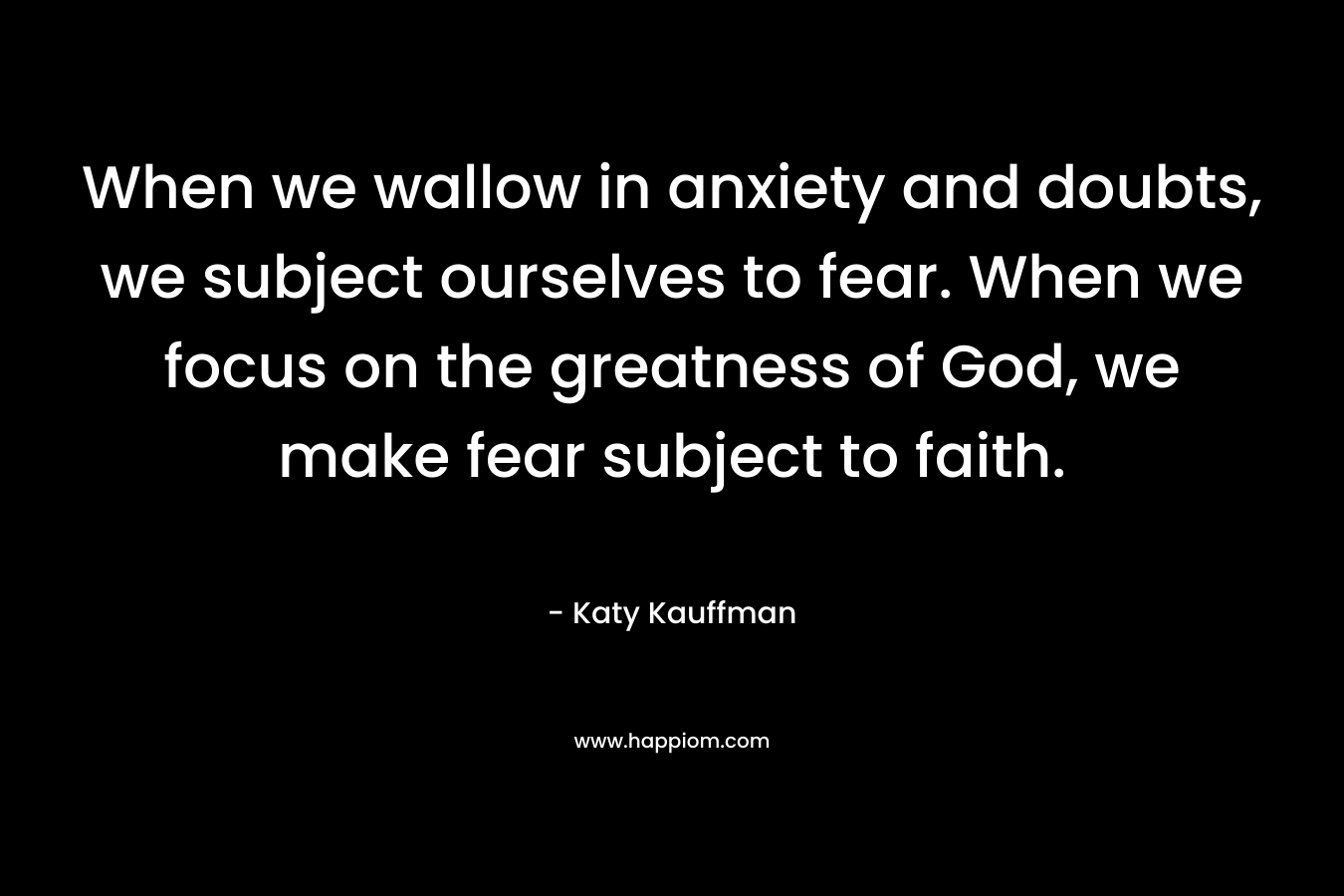 When we wallow in anxiety and doubts, we subject ourselves to fear. When we focus on the greatness of God, we make fear subject to faith. – Katy Kauffman