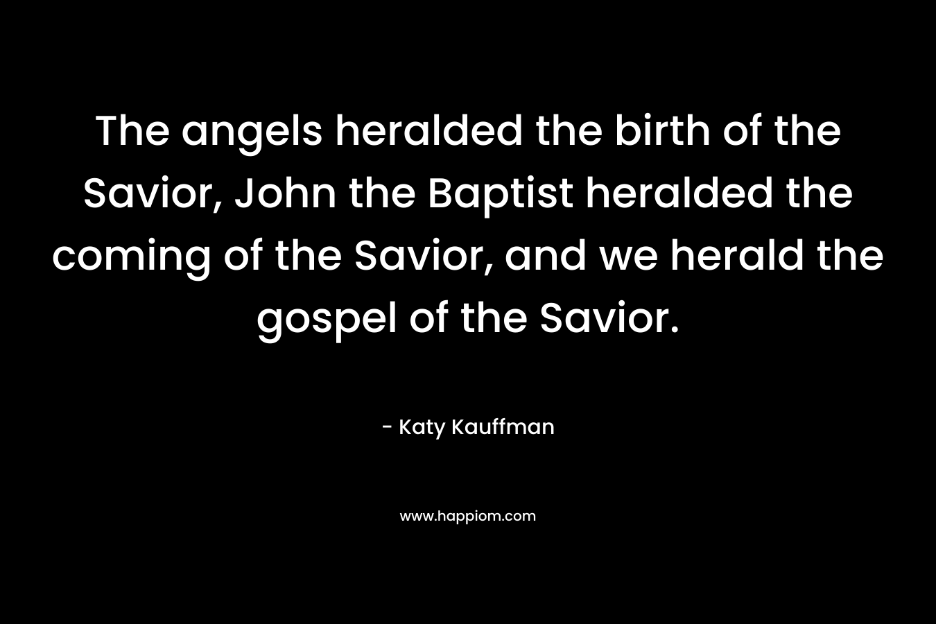 The angels heralded the birth of the Savior, John the Baptist heralded the coming of the Savior, and we herald the gospel of the Savior. – Katy Kauffman