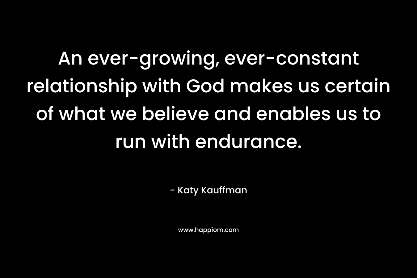 An ever-growing, ever-constant relationship with God makes us certain of what we believe and enables us to run with endurance. – Katy Kauffman