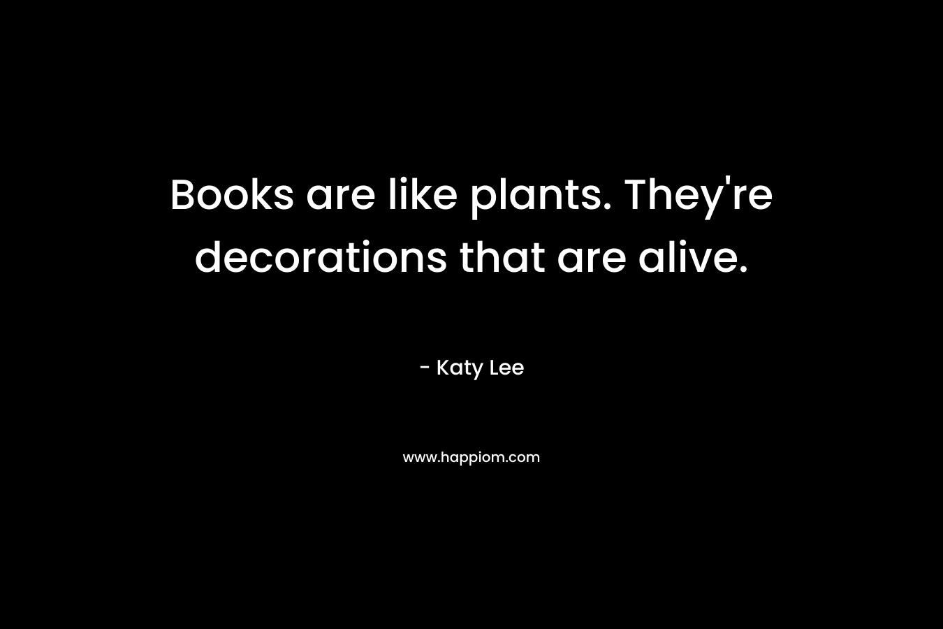 Books are like plants. They’re decorations that are alive. – Katy Lee