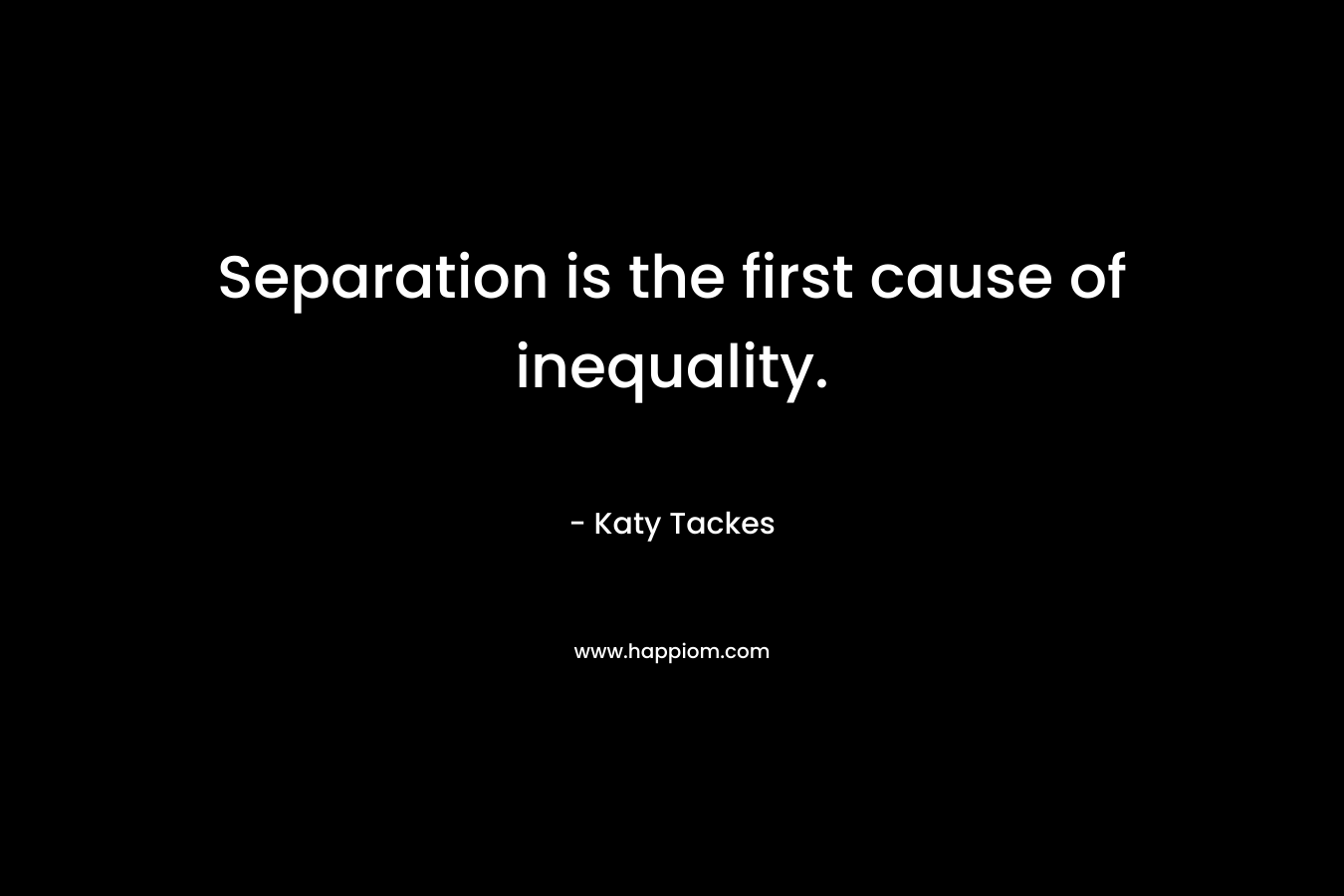 Separation is the first cause of inequality. – Katy Tackes