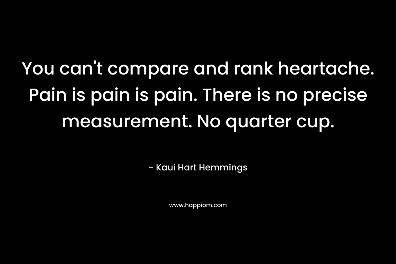 You can't compare and rank heartache. Pain is pain is pain. There is no precise measurement. No quarter cup.