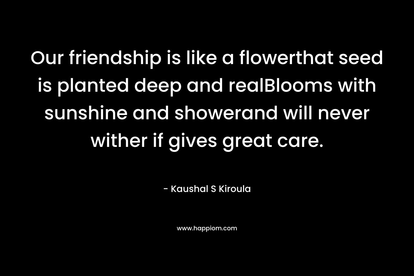 Our friendship is like a flowerthat seed is planted deep and realBlooms with sunshine and showerand will never wither if gives great care.