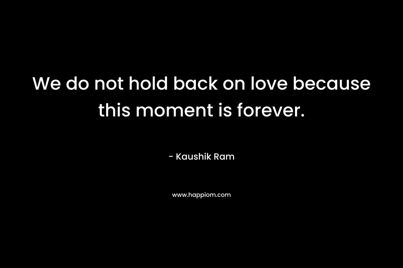 We do not hold back on love because this moment is forever.