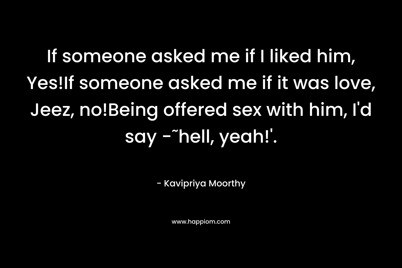 If someone asked me if I liked him, Yes!If someone asked me if it was love, Jeez, no!Being offered sex with him, I’d say -˜hell, yeah!’. – Kavipriya Moorthy