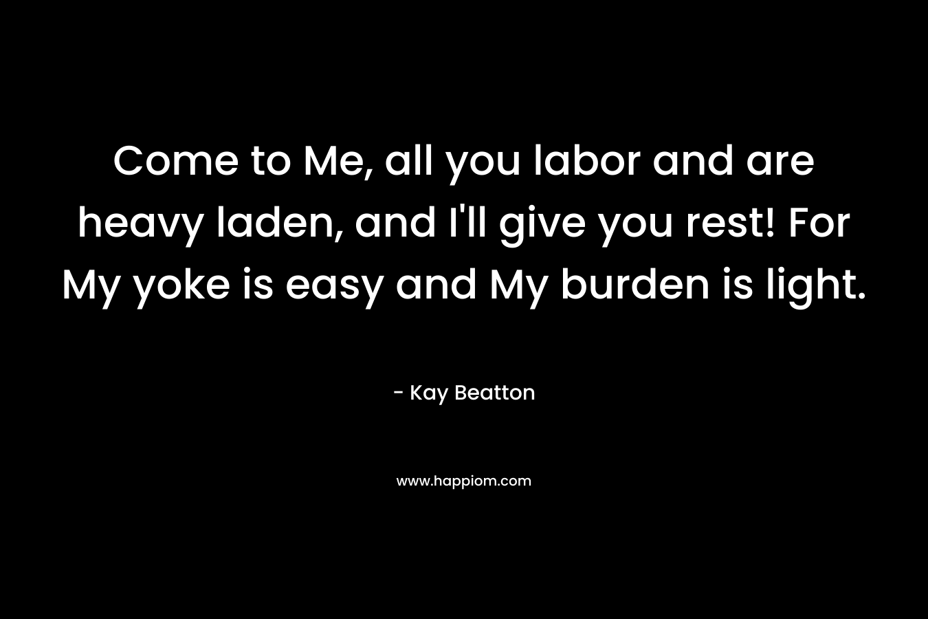 Come to Me, all you labor and are heavy laden, and I’ll give you rest! For My yoke is easy and My burden is light. – Kay Beatton