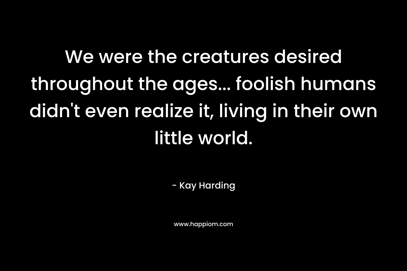 We were the creatures desired throughout the ages… foolish humans didn’t even realize it, living in their own little world. – Kay Harding