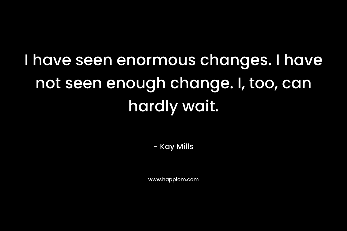 I have seen enormous changes. I have not seen enough change. I, too, can hardly wait.