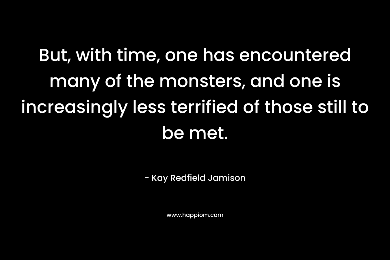 But, with time, one has encountered many of the monsters, and one is increasingly less terrified of those still to be met.