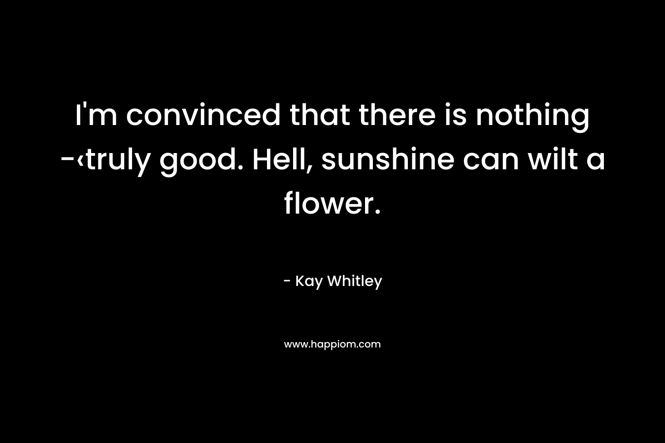 I’m convinced that there is nothing -‹truly good. Hell, sunshine can wilt a flower. – Kay Whitley