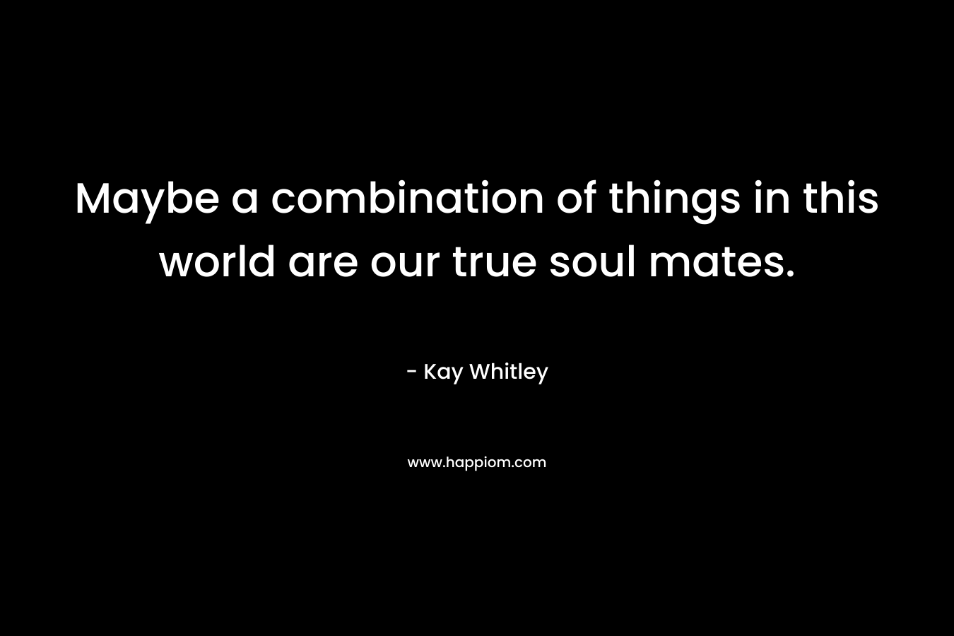 Maybe a combination of things in this world are our true soul mates. – Kay Whitley