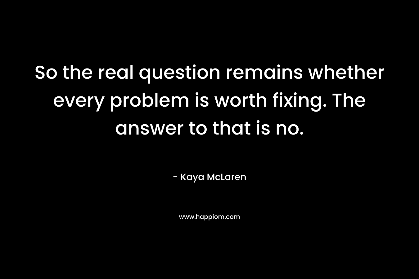 So the real question remains whether every problem is worth fixing. The answer to that is no. – Kaya McLaren